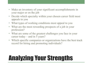 Analyzing Your Strengths
• Make an inventory of your significant accomplishments in
your major or on the job
• Decide which specialty within your chosen career field most
appeals to you
• What types of working conditions most appeal to you
• What are the most rewarding prospects of a job in your
profession?
• What are some of the greatest challenges you face in your
career today – and in 5 years?
• Which specific companies or organizations have the best track
record for hiring and promoting individuals?
 