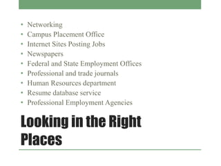 Looking in the Right
Places
• Networking
• Campus Placement Office
• Internet Sites Posting Jobs
• Newspapers
• Federal and State Employment Offices
• Professional and trade journals
• Human Resources department
• Resume database service
• Professional Employment Agencies
 