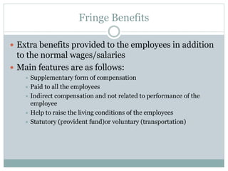 Fringe Benefits
 Extra benefits provided to the employees in addition
to the normal wages/salaries
 Main features are as follows:
 Supplementary form of compensation
 Paid to all the employees
 Indirect compensation and not related to performance of the
employee
 Help to raise the living conditions of the employees
 Statutory (provident fund)or voluntary (transportation)
 