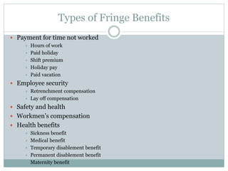 Types of Fringe Benefits
 Payment for time not worked
 Hours of work
 Paid holiday
 Shift premium
 Holiday pay
 Paid vacation
 Employee security
 Retrenchment compensation
 Lay off compensation
 Safety and health
 Workmen’s compensation
 Health benefits
 Sickness benefit
 Medical benefit
 Temporary disablement benefit
 Permanent disablement benefit
 Maternity benefit
 