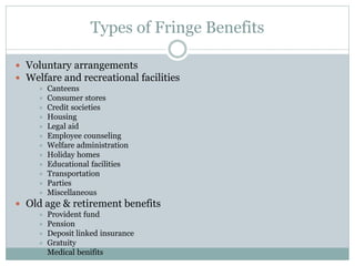 Types of Fringe Benefits
 Voluntary arrangements
 Welfare and recreational facilities
 Canteens
 Consumer stores
 Credit societies
 Housing
 Legal aid
 Employee counseling
 Welfare administration
 Holiday homes
 Educational facilities
 Transportation
 Parties
 Miscellaneous
 Old age & retirement benefits
 Provident fund
 Pension
 Deposit linked insurance
 Gratuity
 Medical benifits
 