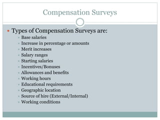 Compensation Surveys
 Types of Compensation Surveys are:
 Base salaries
 Increase in percentage or amounts
 Merit increases
 Salary ranges
 Starting salaries
 Incentives/Bonuses
 Allowances and benefits
 Working hours
 Educational requirements
 Geographic location
 Source of hire (External/Internal)
 Working conditions
 