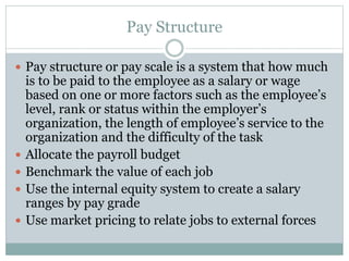 Pay Structure
 Pay structure or pay scale is a system that how much
is to be paid to the employee as a salary or wage
based on one or more factors such as the employee’s
level, rank or status within the employer’s
organization, the length of employee’s service to the
organization and the difficulty of the task
 Allocate the payroll budget
 Benchmark the value of each job
 Use the internal equity system to create a salary
ranges by pay grade
 Use market pricing to relate jobs to external forces
 