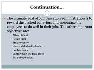 Continuation…
 The ultimate goal of compensation administration is to
reward the desired behaviors and encourage the
employees to do well in their jobs. The other important
objectives are:
 Attract talent
 Retain talent
 Ensure equity
 New and desired behavior
 Control costs
 Comply with the legal rules
 Ease of operations
 
