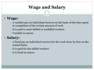 Wage and Salary
 Wage:
 a variable pay an individual receives on the basis of the time spent
in completion of the certain amount of work
 It is paid to semi-skilled or unskilled workers
 Variable in nature
 Salary:
 A fixed pay an individual receives for the work done by him on the
annual basis
 It is paid for the skilled workers
 It is fixed in nature
 