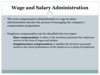 Wage and Salary Administration
 The term compensation administration or wage & salary
administration denotes the process of managing the company’s
compensation programme
 Employee compensation can be classified into two types:
 Base compensation: it refers to the monetary payments the employees
receive in the form of wages and salaries
 Supplementary compensation: it signifies the incentive payments
based on the actual performance of the employee or a group of employees
 