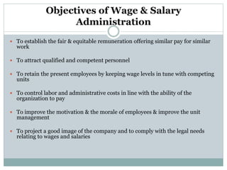 Objectives of Wage & Salary
Administration
 To establish the fair & equitable remuneration offering similar pay for similar
work
 To attract qualified and competent personnel
 To retain the present employees by keeping wage levels in tune with competing
units
 To control labor and administrative costs in line with the ability of the
organization to pay
 To improve the motivation & the morale of employees & improve the unit
management
 To project a good image of the company and to comply with the legal needs
relating to wages and salaries
 