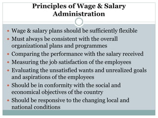 Principles of Wage & Salary
Administration
 Wage & salary plans should be sufficiently flexible
 Must always be consistent with the overall
organizational plans and programmes
 Comparing the performance with the salary received
 Measuring the job satisfaction of the employees
 Evaluating the unsatisfied wants and unrealized goals
and aspirations of the employees
 Should be in conformity with the social and
economical objectives of the country
 Should be responsive to the changing local and
national conditions
 