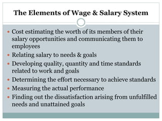 The Elements of Wage & Salary System
 Cost estimating the worth of its members of their
salary opportunities and communicating them to
employees
 Relating salary to needs & goals
 Developing quality, quantity and time standards
related to work and goals
 Determining the effort necessary to achieve standards
 Measuring the actual performance
 Finding out the dissatisfaction arising from unfulfilled
needs and unattained goals
 