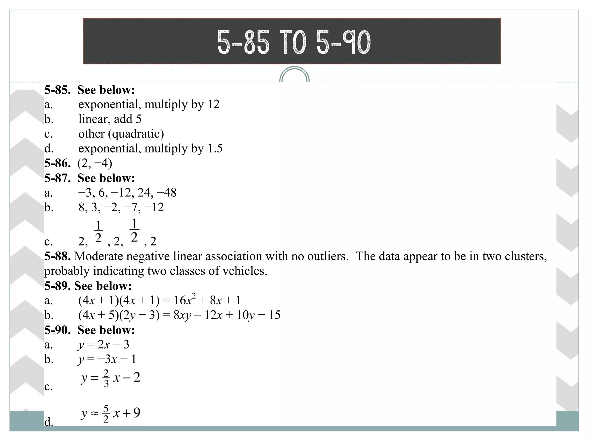 5-85 to 5-90
 5-85. See below:
a. exponential, multiply by 12
b. linear, add 5
c. other (quadratic)
d. exponential, multiply by 1.5
 5-86. (2, −4)
 5-87. See below:
a. −3, 6, −12, 24, −48
b. 8, 3, −2, −7, −12
c. 2, , 2, , 2
 5-88. Moderate negative linear association with no outliers. The data appear to be in two clusters,
probably indicating two classes of vehicles.
 5-89. See below:
a. (4x + 1)(4x + 1) = 16x2
+ 8x + 1
b. (4x + 5)(2y − 3) = 8xy – 12x + 10y − 15
 5-90. See below:
a. y = 2x − 3
b. y = −3x − 1
c.
d.
 