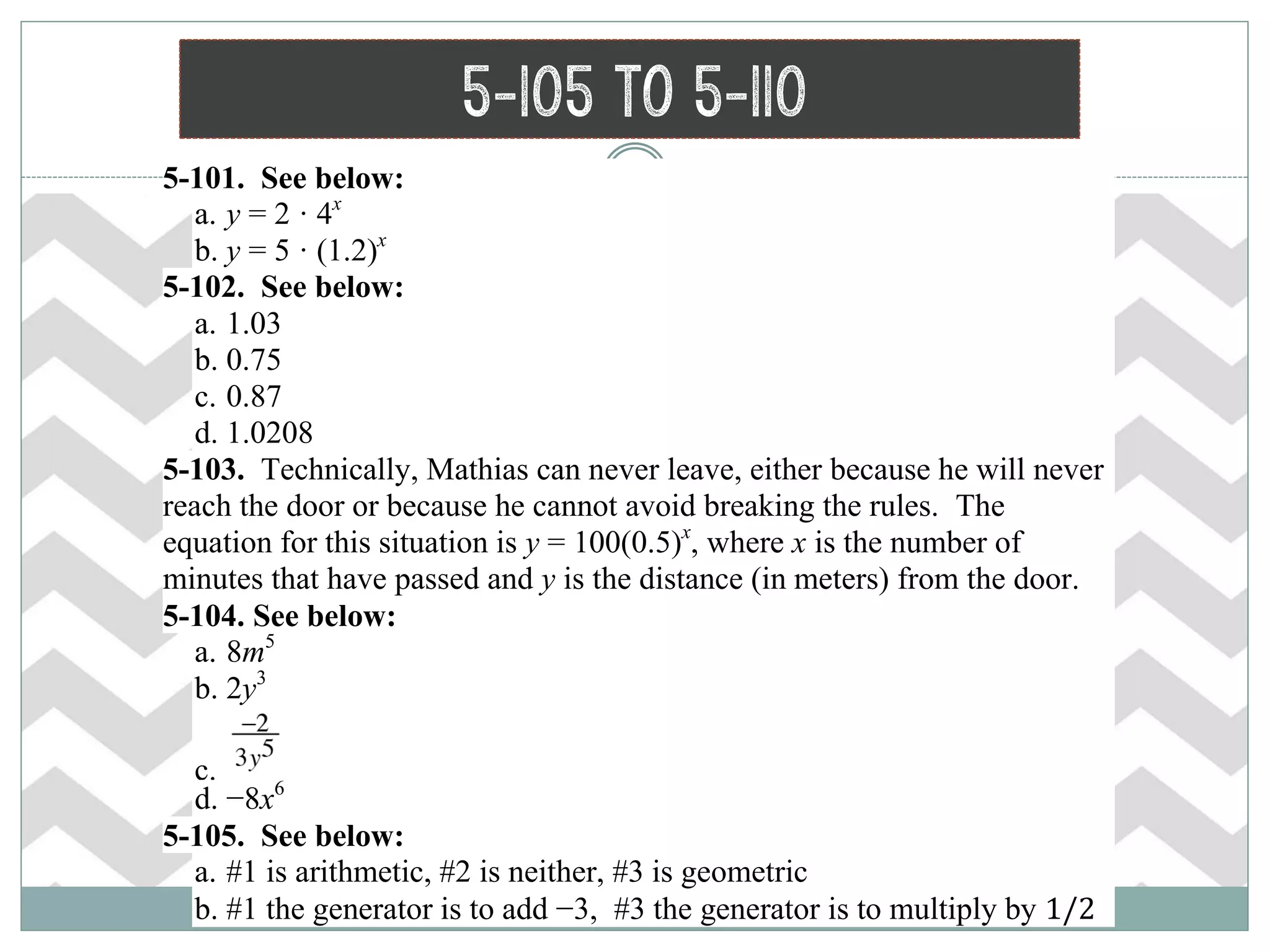 5-105 to 5-110
 5-101. See below:
a. y = 2 · 4x
b. y = 5 · (1.2)x
 5-102. See below:
a. 1.03
b. 0.75
c. 0.87
d. 1.0208
 5-103. Technically, Mathias can never leave, either because he will never
reach the door or because he cannot avoid breaking the rules. The
equation for this situation is y = 100(0.5)x
, where x is the number of
minutes that have passed and y is the distance (in meters) from the door.
 5-104. See below:
a. 8m5
b. 2y3
c.
d. −8x6
 5-105. See below:
a. #1 is arithmetic, #2 is neither, #3 is geometric
b. #1 the generator is to add −3, #3 the generator is to multiply by 1/2
 