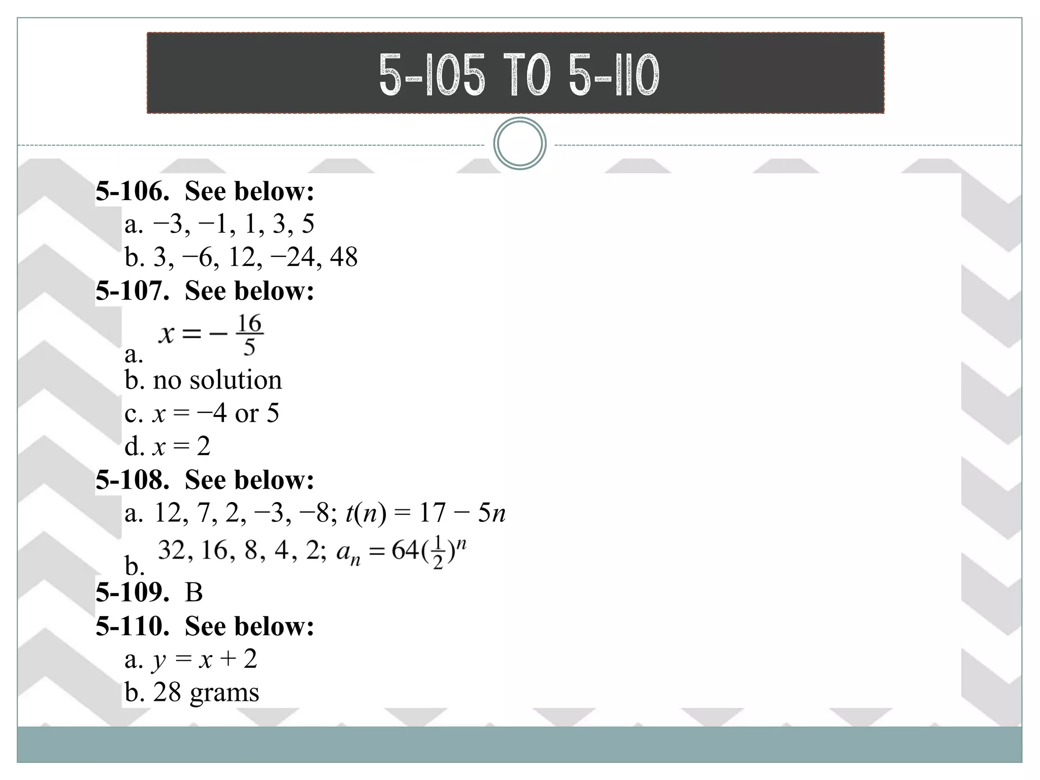 5-105 to 5-110
 5-106. See below:
a. −3, −1, 1, 3, 5
b. 3, −6, 12, −24, 48
 5-107. See below:
a.
b. no solution
c. x = −4 or 5
d. x = 2
 5-108. See below:
a. 12, 7, 2, −3, −8; t(n) = 17 − 5n
b.
 5-109. B
 5-110. See below:
a. y = x + 2
b. 28 grams
 