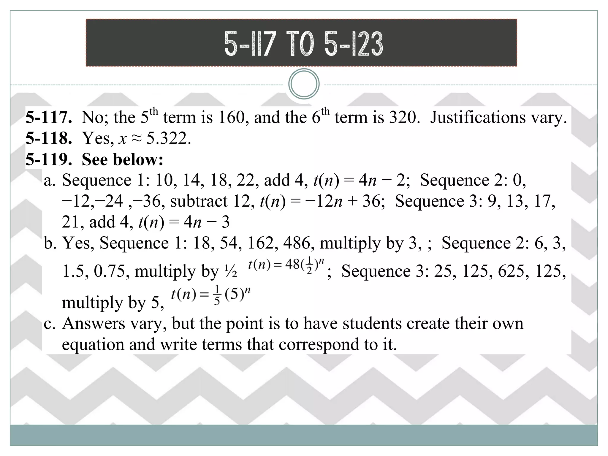 5-117 to 5-123
 5-117. No; the 5th
term is 160, and the 6th
term is 320. Justifications vary.
 5-118. Yes, x ≈ 5.322.
 5-119. See below:
a. Sequence 1: 10, 14, 18, 22, add 4, t(n) = 4n − 2; Sequence 2: 0,
−12,−24 ,−36, subtract 12, t(n) = −12n + 36; Sequence 3: 9, 13, 17,
21, add 4, t(n) = 4n − 3
b. Yes, Sequence 1: 18, 54, 162, 486, multiply by 3, ; Sequence 2: 6, 3,
1.5, 0.75, multiply by ½ ; Sequence 3: 25, 125, 625, 125,
multiply by 5,
c. Answers vary, but the point is to have students create their own
equation and write terms that correspond to it.
 