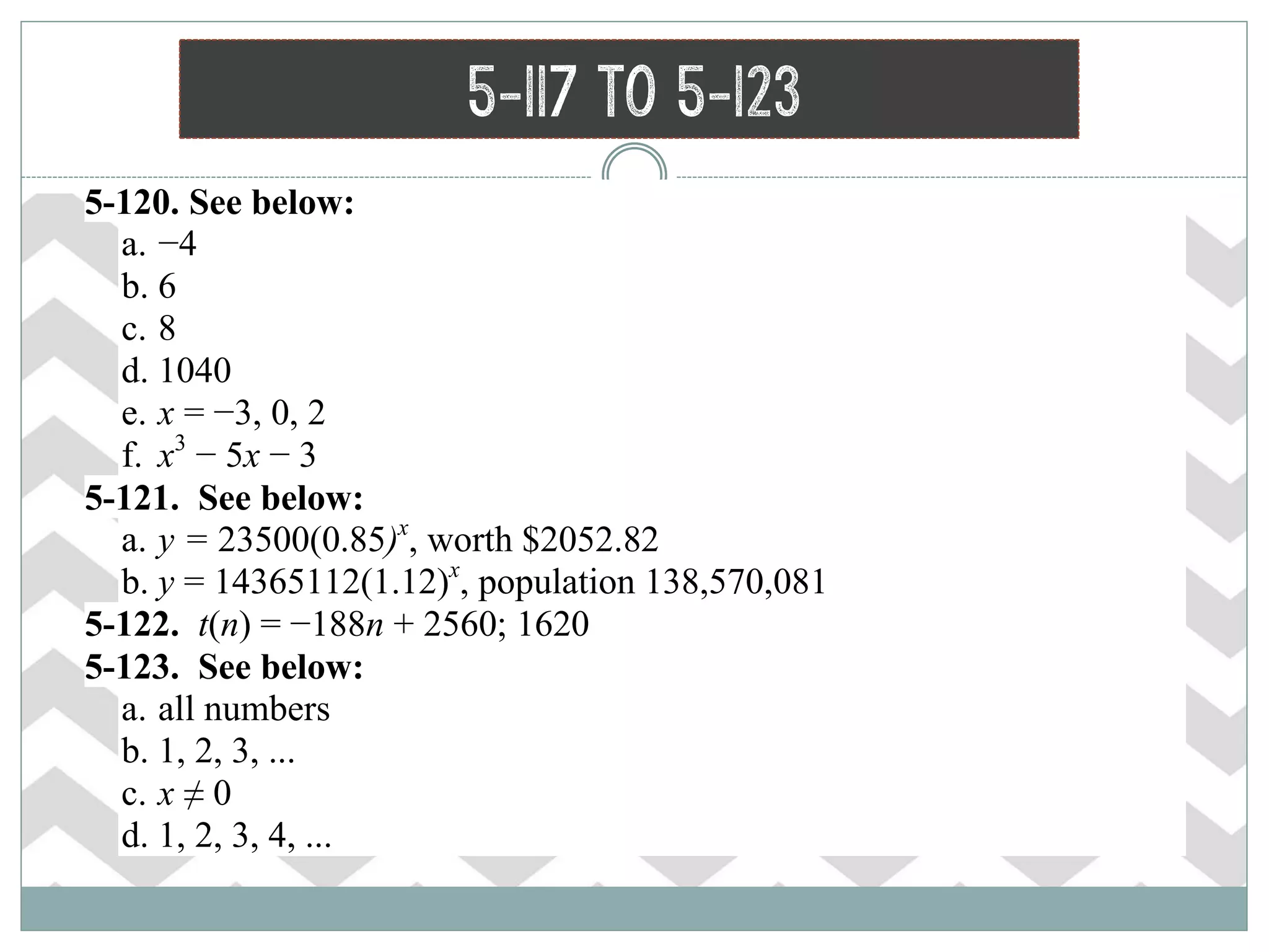 5-117 to 5-123
 5-120. See below:
a. −4
b. 6
c. 8
d. 1040
e. x = −3, 0, 2
f. x3
− 5x − 3
 5-121. See below:
a. y = 23500(0.85)x
, worth $2052.82
b. y = 14365112(1.12)x
, population 138,570,081
 5-122. t(n) = −188n + 2560; 1620
 5-123. See below:
a. all numbers
b. 1, 2, 3, ...
c. x ≠ 0
d. 1, 2, 3, 4, ...
 