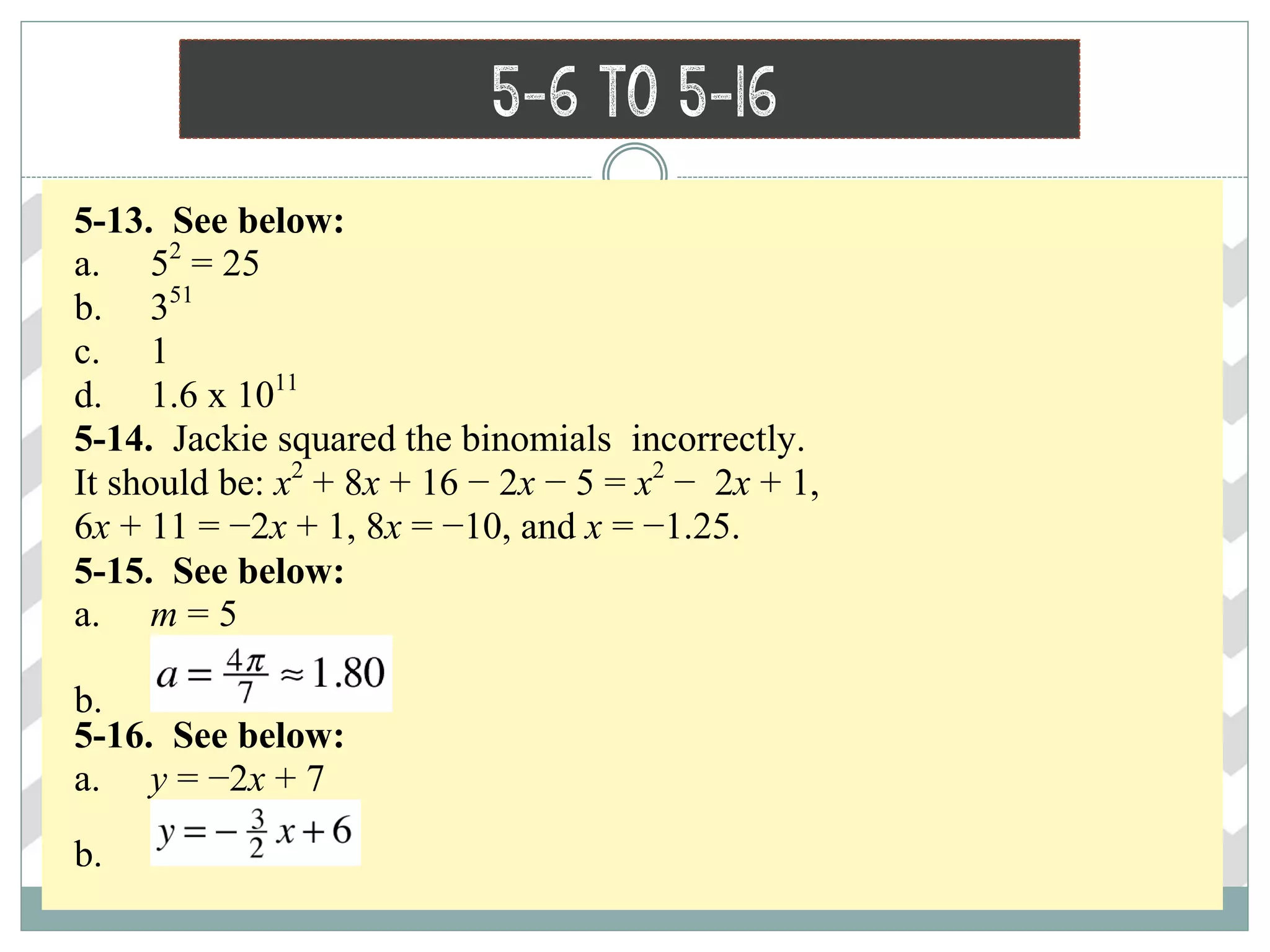 5-6 to 5-16
5-13. See below:
a. 52
= 25
b. 351
c. 1
d. 1.6 x 1011
5-14. Jackie squared the binomials incorrectly.
It should be: x2
+ 8x + 16 − 2x − 5 = x2
− 2x + 1,
6x + 11 = −2x + 1, 8x = −10, and x = −1.25.
5-15. See below:
a. m = 5
b.
5-16. See below:
a. y = −2x + 7
b.
 