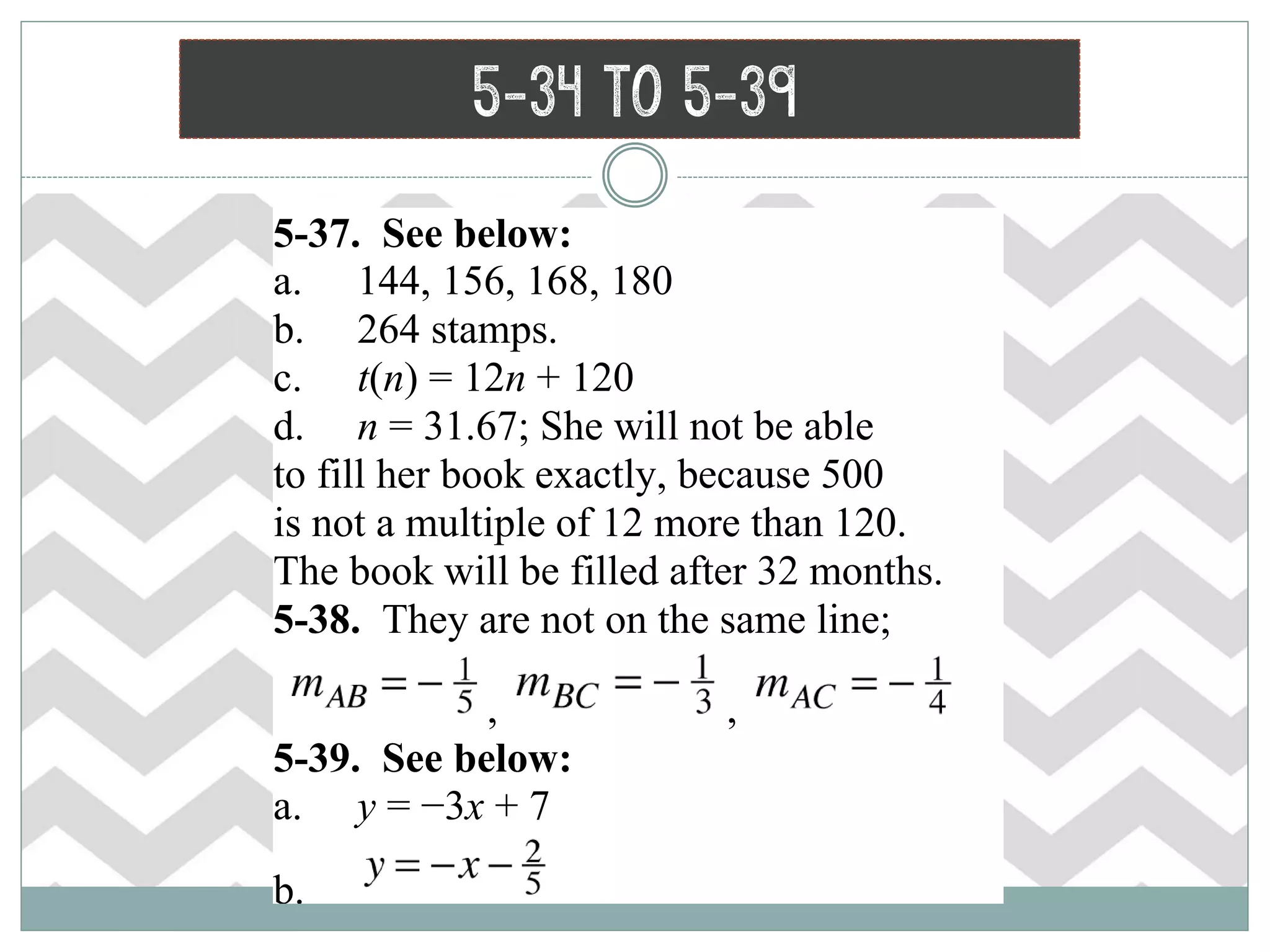 5-34 to 5-39
5-37. See below:
a. 144, 156, 168, 180
b. 264 stamps.
c. t(n) = 12n + 120
d. n = 31.67; She will not be able
to fill her book exactly, because 500
is not a multiple of 12 more than 120.
The book will be filled after 32 months.
5-38. They are not on the same line;
, ,
5-39. See below:
a. y = −3x + 7
b.
 