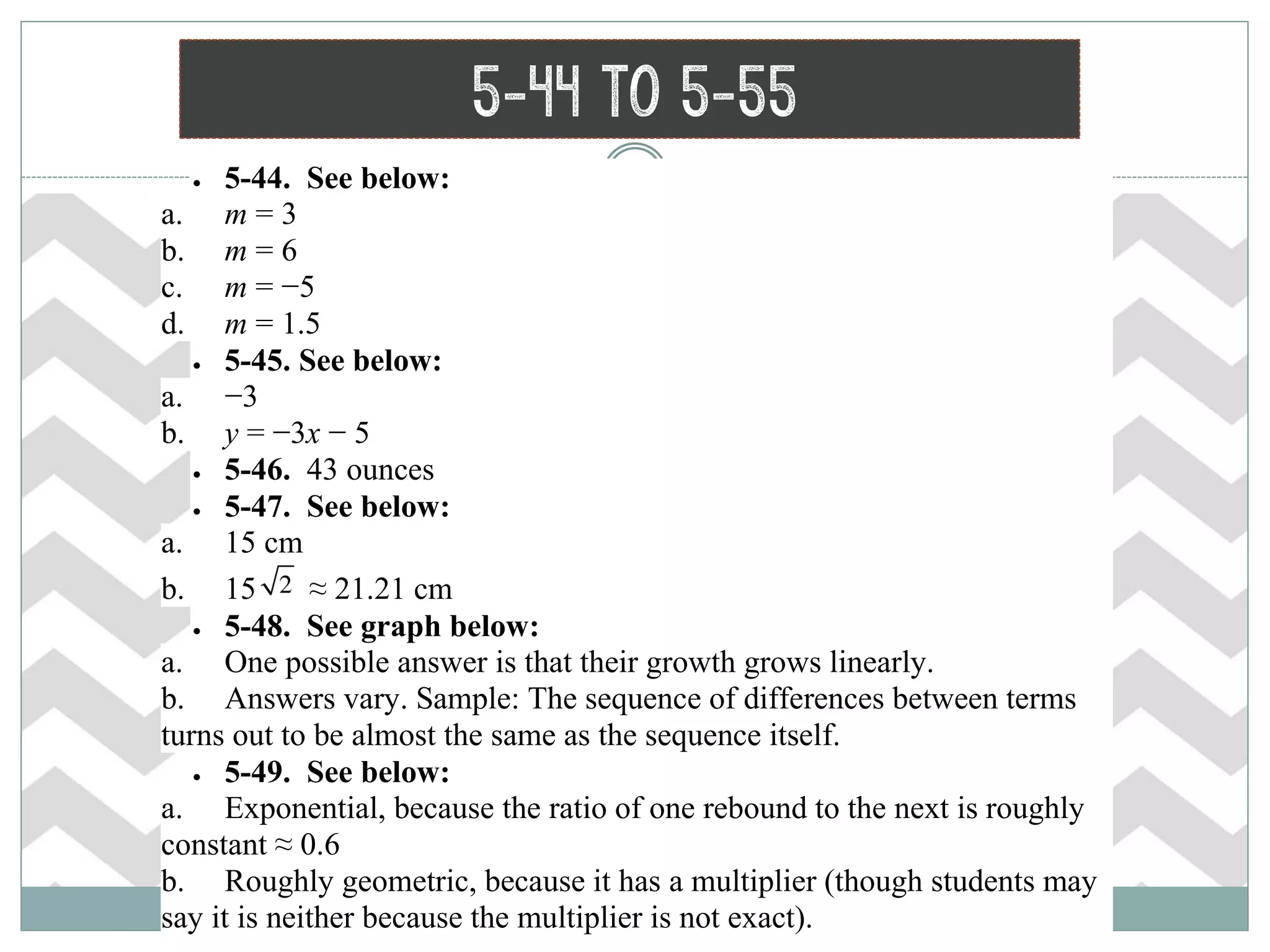 5-44 to 5-55
 5-44. See below:
a. m = 3
b. m = 6
c. m = −5
d. m = 1.5
 5-45. See below:
a. −3
b. y = −3x − 5
 5-46. 43 ounces
 5-47. See below:
a. 15 cm
b. 15 ≈ 21.21 cm
 5-48. See graph below:
a. One possible answer is that their growth grows linearly.
b. Answers vary. Sample: The sequence of differences between terms
turns out to be almost the same as the sequence itself.
 5-49. See below:
a. Exponential, because the ratio of one rebound to the next is roughly
constant ≈ 0.6
b. Roughly geometric, because it has a multiplier (though students may
say it is neither because the multiplier is not exact).
 