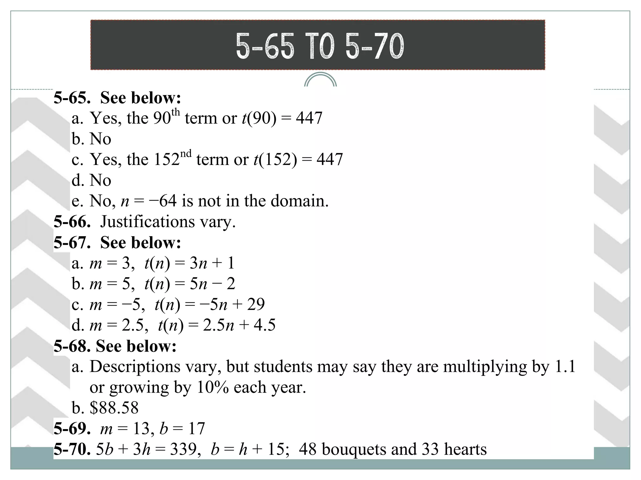 5-65 to 5-70
 5-65. See below:
a. Yes, the 90th
term or t(90) = 447
b. No
c. Yes, the 152nd
term or t(152) = 447
d. No
e. No, n = −64 is not in the domain.
 5-66. Justifications vary.
 5-67. See below:
a. m = 3, t(n) = 3n + 1
b. m = 5, t(n) = 5n − 2
c. m = −5, t(n) = −5n + 29
d. m = 2.5, t(n) = 2.5n + 4.5
 5-68. See below:
a. Descriptions vary, but students may say they are multiplying by 1.1
or growing by 10% each year.
b. $88.58
 5-69. m = 13, b = 17
 5-70. 5b + 3h = 339, b = h + 15; 48 bouquets and 33 hearts
 