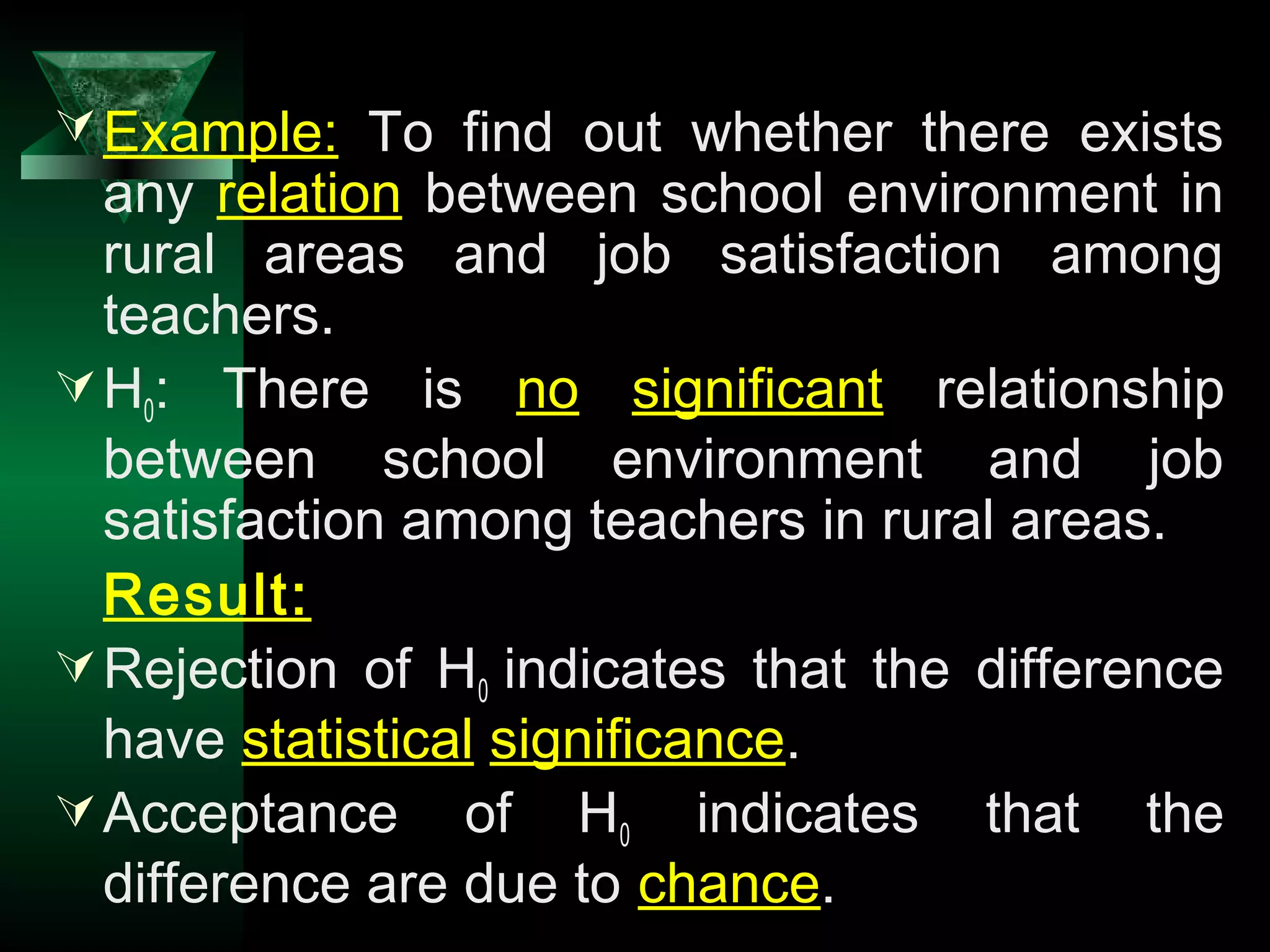 11
Example: To find out whether there exists
any relation between school environment in
rural areas and job satisfaction among
teachers.
H0: There is no significant relationship
between school environment and job
satisfaction among teachers in rural areas.
Result:
Rejection of H0 indicates that the difference
have statistical significance.
Acceptance of H0 indicates that the
difference are due to chance.
 