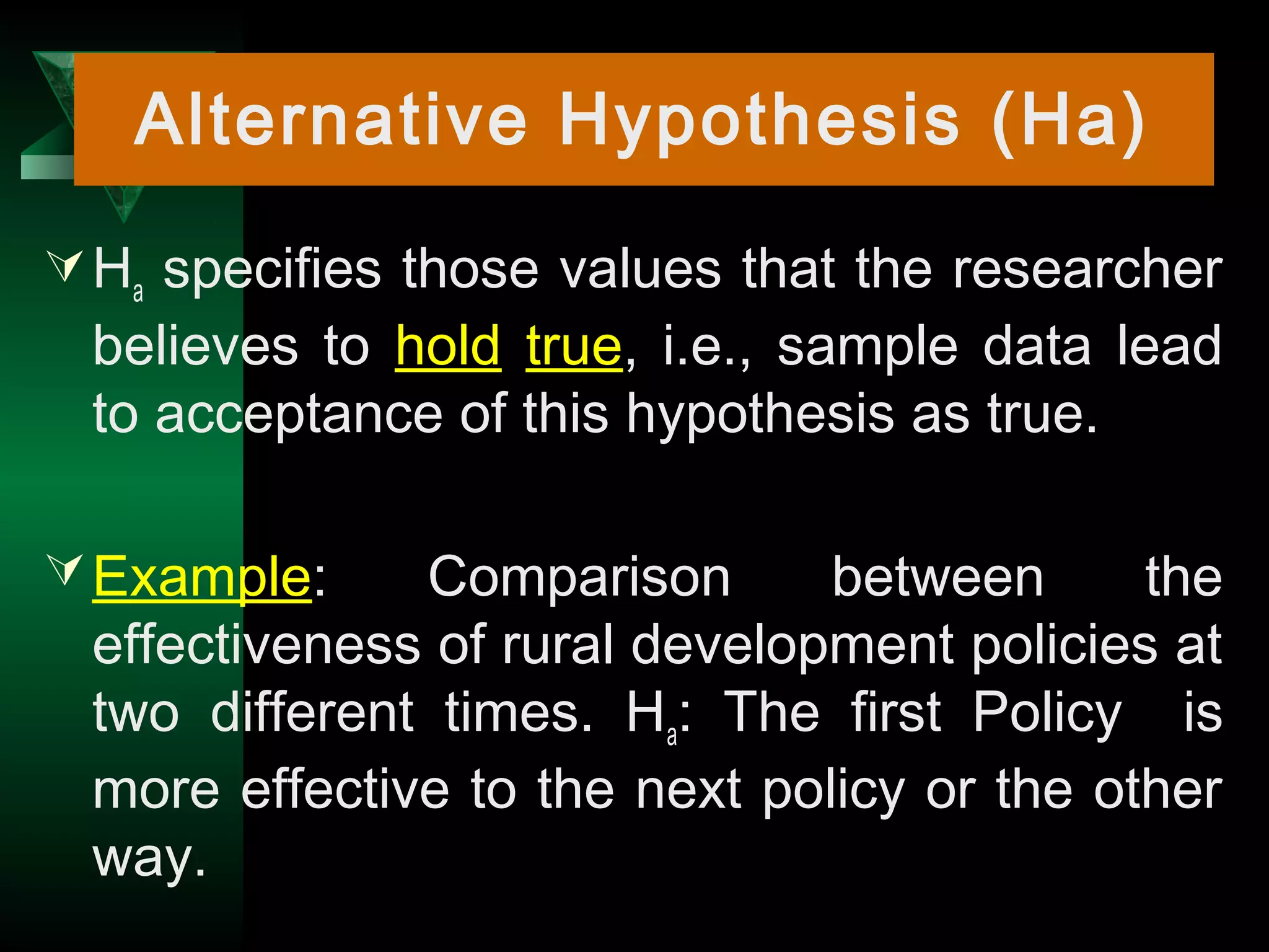 12
Ha specifies those values that the researcher
believes to hold true, i.e., sample data lead
to acceptance of this hypothesis as true.
Example: Comparison between the
effectiveness of rural development policies at
two different times. Ha: The first Policy is
more effective to the next policy or the other
way.
Alternative Hypothesis (Ha)
 