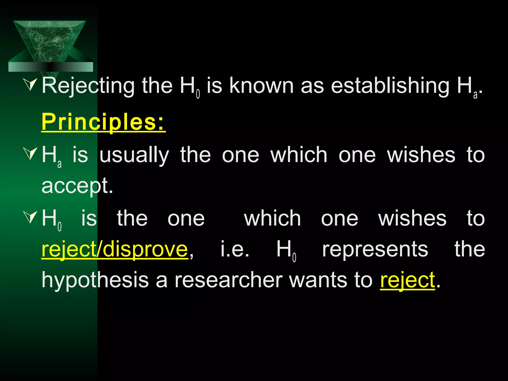 14
Rejecting the H0 is known as establishing Ha.
Principles:
Ha is usually the one which one wishes to
accept.
H0 is the one which one wishes to
reject/disprove, i.e. H0 represents the
hypothesis a researcher wants to reject.
 