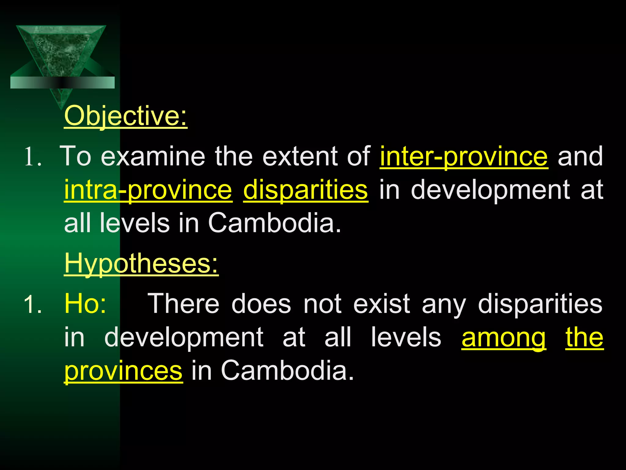 16
Objective:
1. To examine the extent of inter-province and
intra-province disparities in development at
all levels in Cambodia.
Hypotheses:
1. Ho: There does not exist any disparities
in development at all levels among the
provinces in Cambodia.
 