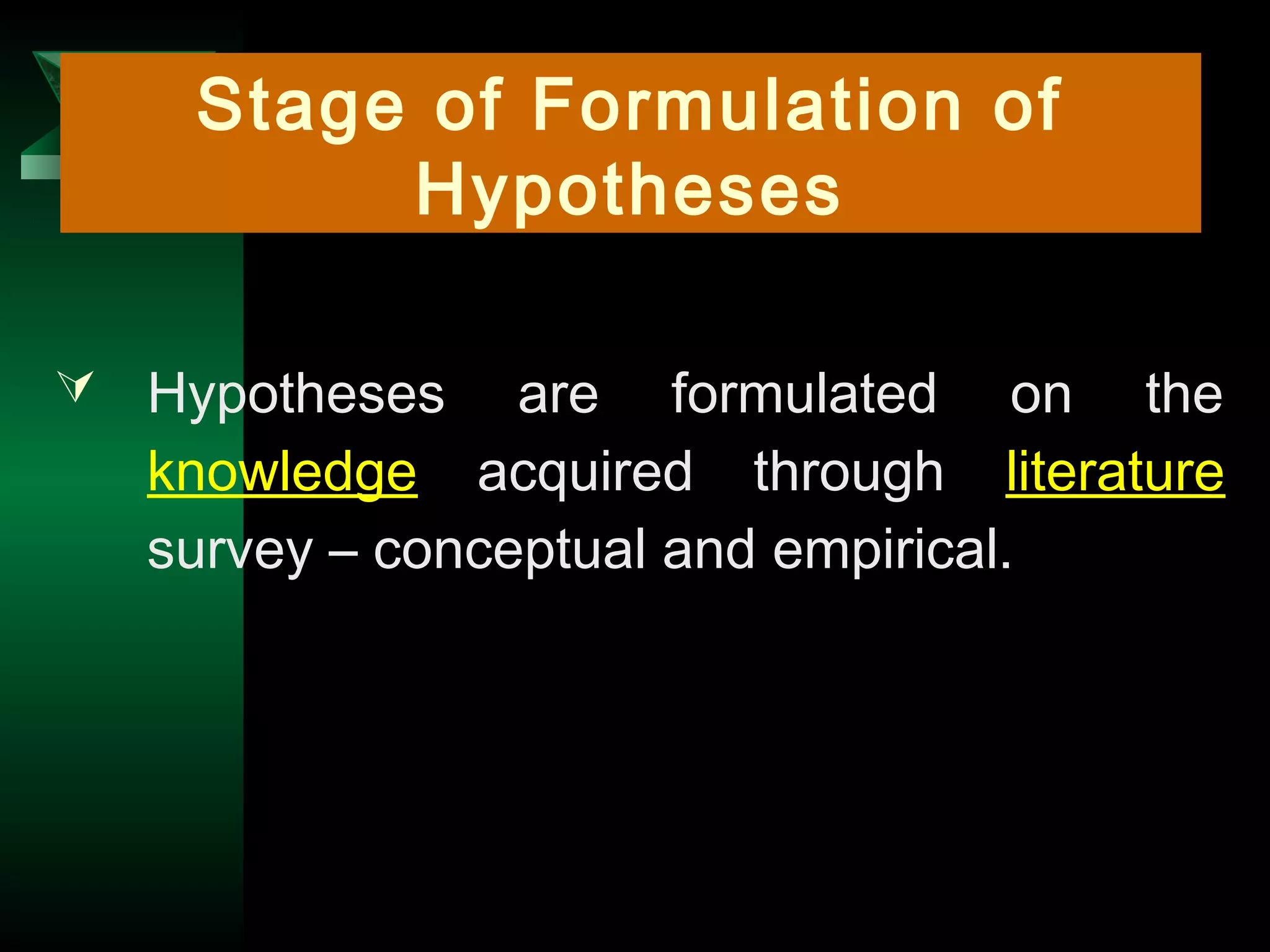 4
 Hypotheses are formulated on the
knowledge acquired through literature
survey – conceptual and empirical.
Stage of Formulation of
Hypotheses
 