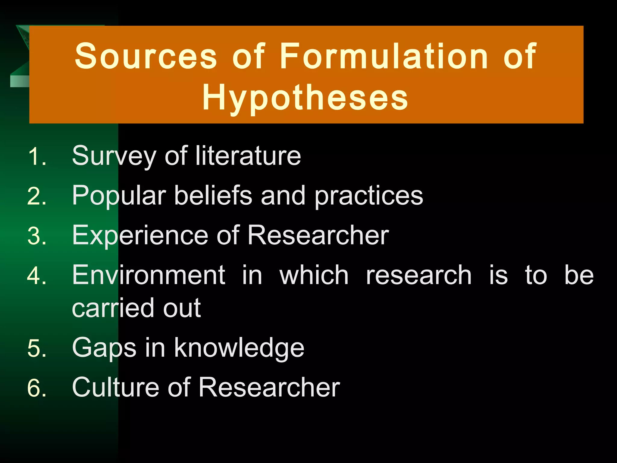 5
1. Survey of literature
2. Popular beliefs and practices
3. Experience of Researcher
4. Environment in which research is to be
carried out
5. Gaps in knowledge
6. Culture of Researcher
Sources of Formulation of
Hypotheses
 