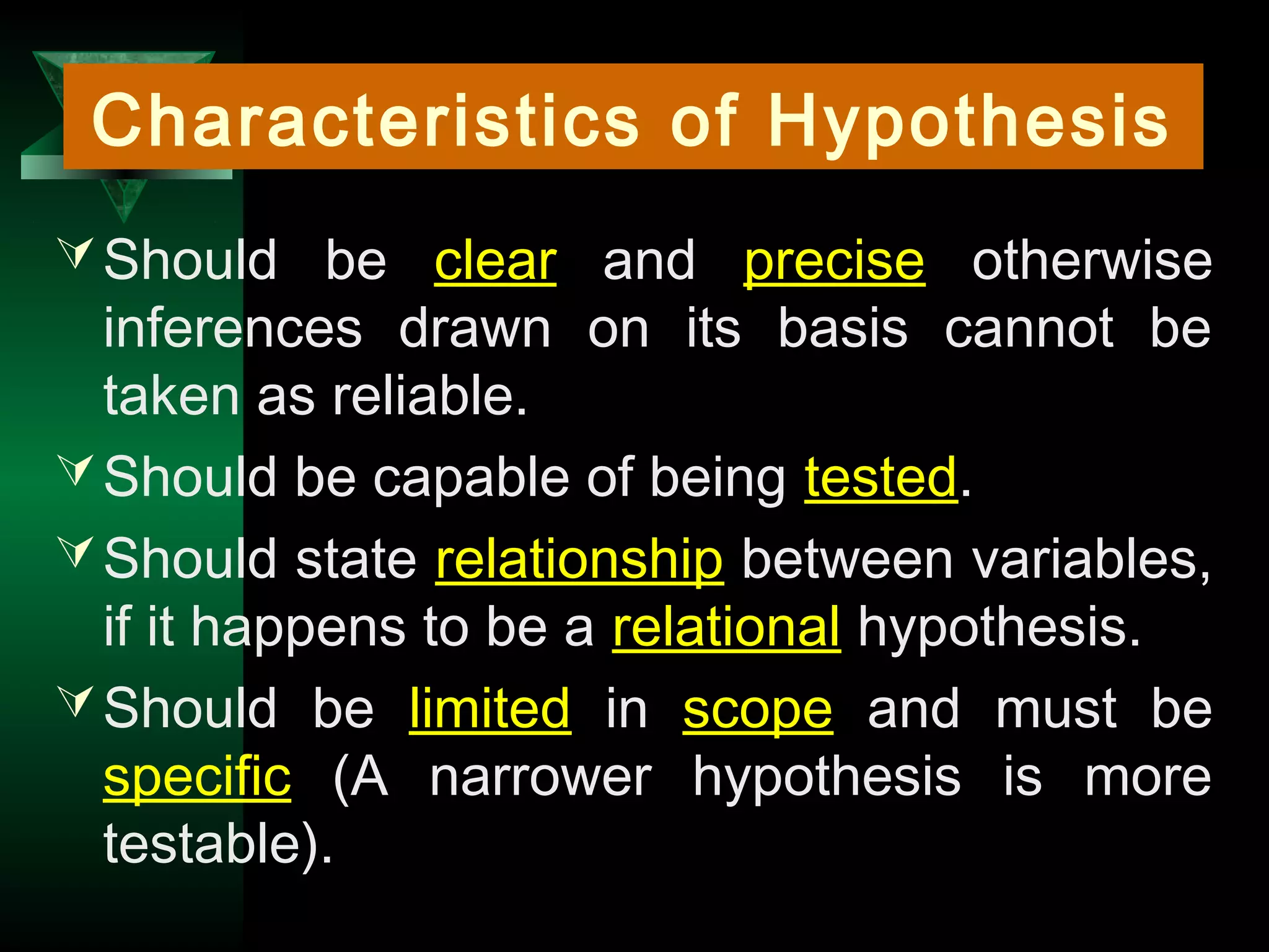 6
Should be clear and precise otherwise
inferences drawn on its basis cannot be
taken as reliable.
Should be capable of being tested.
Should state relationship between variables,
if it happens to be a relational hypothesis.
Should be limited in scope and must be
specific (A narrower hypothesis is more
testable).
Characteristics of Hypothesis
 