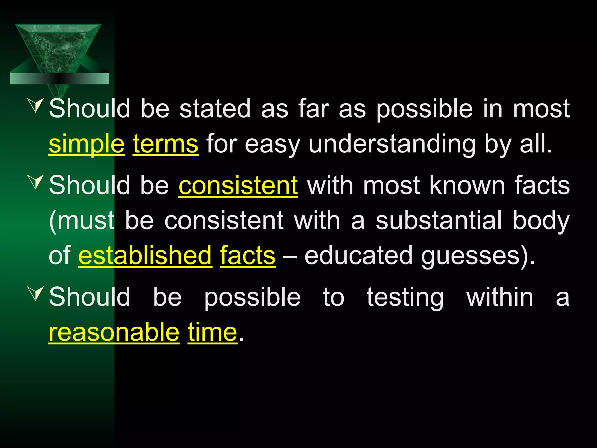 7
Should be stated as far as possible in most
simple terms for easy understanding by all.
Should be consistent with most known facts
(must be consistent with a substantial body
of established facts – educated guesses).
Should be possible to testing within a
reasonable time.
 