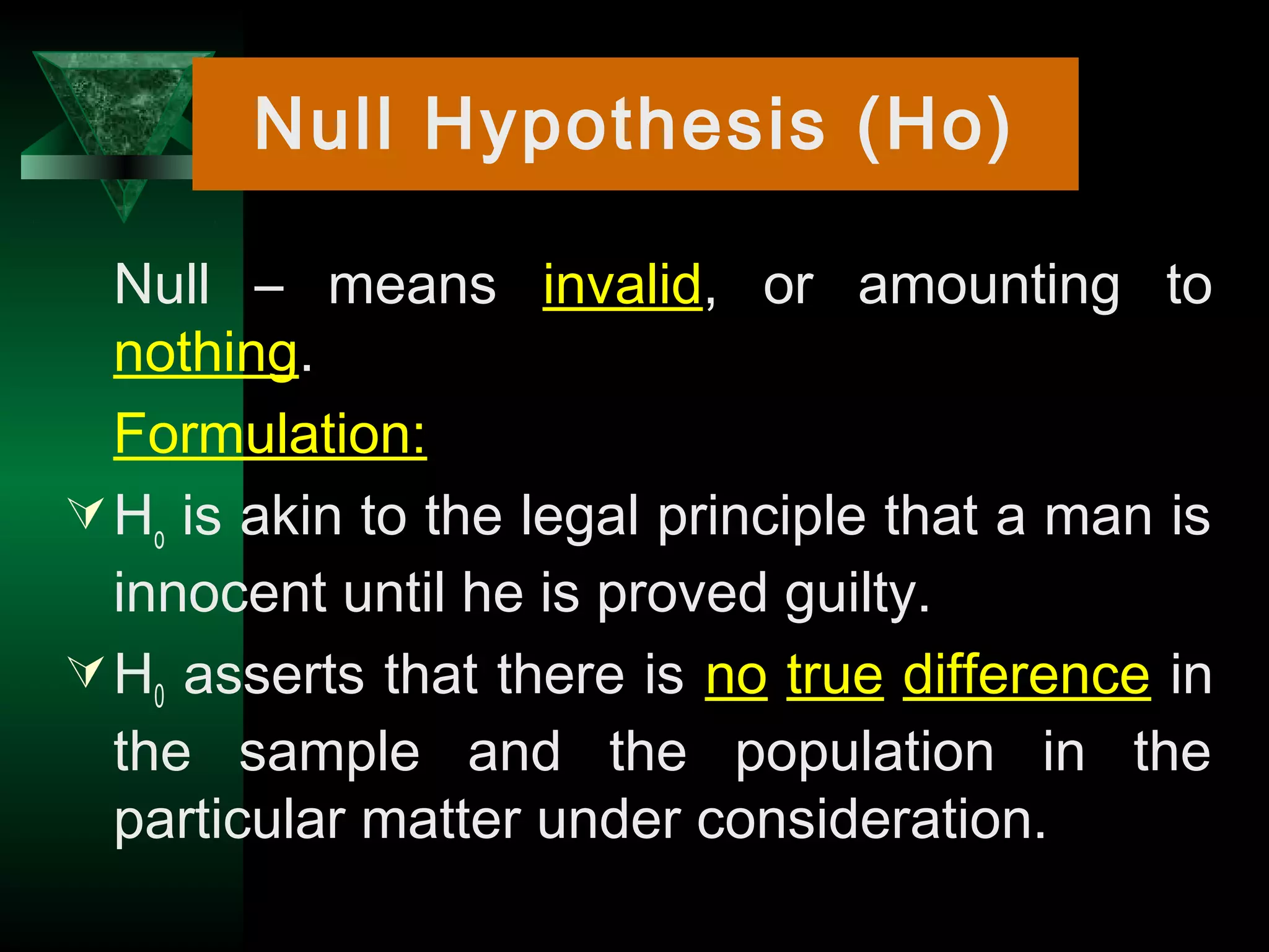 9
Null – means invalid, or amounting to
nothing.
Formulation:
Ho is akin to the legal principle that a man is
innocent until he is proved guilty.
H0 asserts that there is no true difference in
the sample and the population in the
particular matter under consideration.
Null Hypothesis (Ho)
 