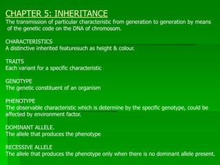 CHAPTER 5: INHERITANCE
The transmission of particular characteristic from generation to generation by means
of the genetic code on the DNA of chromosom.
CHARACTERISTICS
A distinctive inherited featuresuch as height & colour.
TRAITS
Each variant for a specific characteristic
GENOTYPE
The genetic constituent of an organism
PHENOTYPE
The observable characteristic which is determine by the specific genotype, could be
affected by environment factor.
DOMINANT ALLELE.
The allele that produces the phenotype
RECESSIVE ALLELE
The allele that produces the phenotype only when there is no dominant allele present.
 