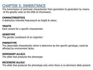 CHAPTER 5: INHERITANCE
The transmission of particular characteristic from generation to generation by means
of the genetic code on the DNA of chromosom.
CHARACTERISTICS
A distinctive inherited featuresuch as height & colour.
TRAITS
Each variant for a specific characteristic
GENOTYPE
The genetic constituent of an organism
PHENOTYPE
The observable characteristic which is determine by the specific genotype, could be
affected by environment factor.
DOMINANT ALLELE.
The allele that produces the phenotype
RECESSIVE ALLELE
The allele that produces the phenotype only when there is no dominant allele present.
 