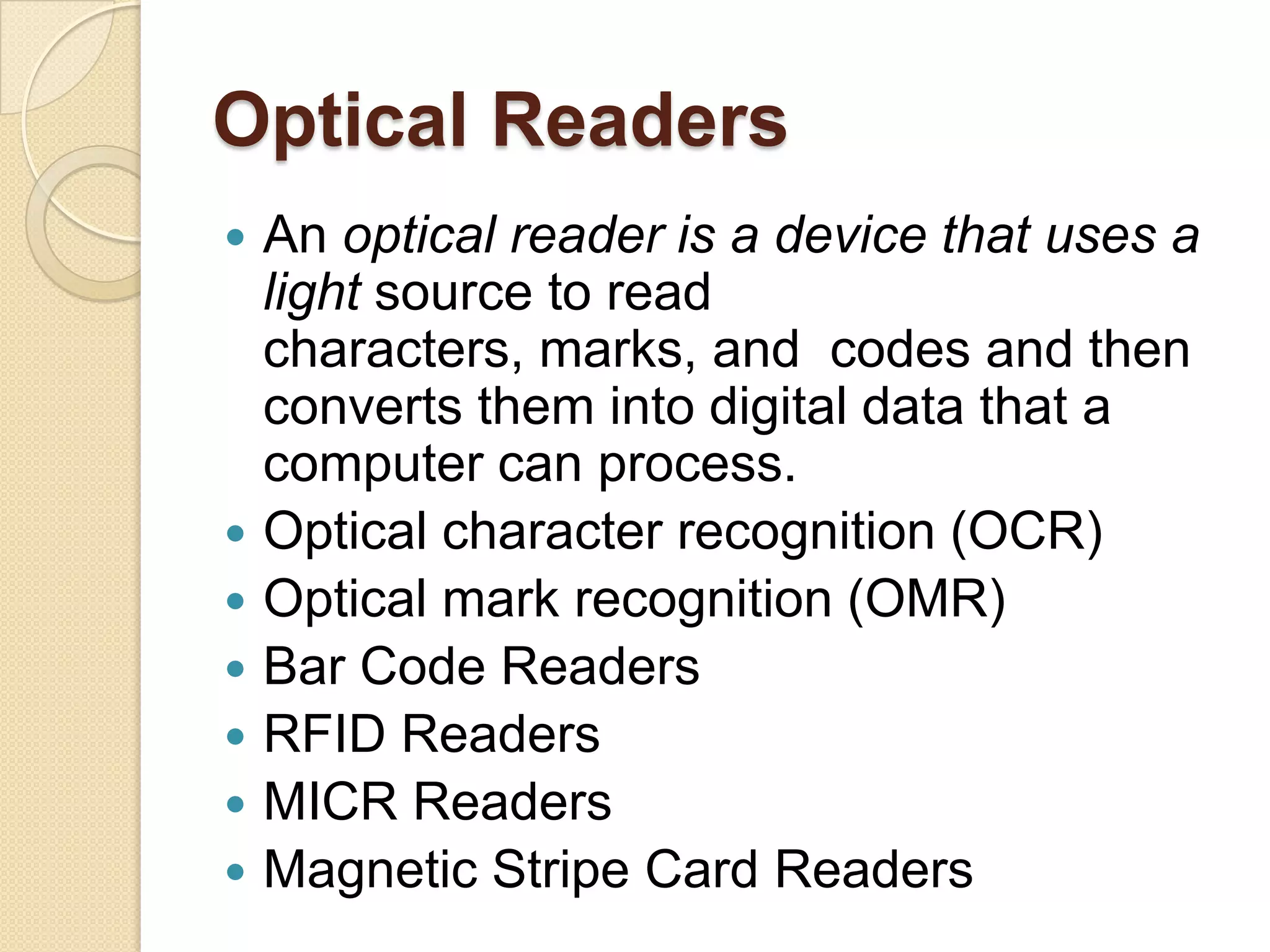 Optical Readers
   An optical reader is a device that uses a
    light source to read
    characters, marks, and codes and then
    converts them into digital data that a
    computer can process.
   Optical character recognition (OCR)
   Optical mark recognition (OMR)
   Bar Code Readers
   RFID Readers
   MICR Readers
   Magnetic Stripe Card Readers
 