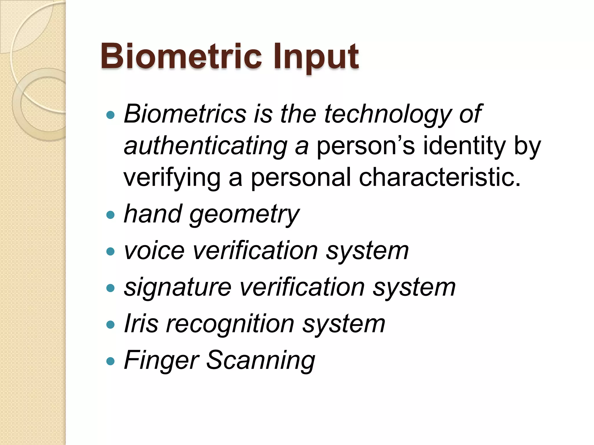Biometric Input
 Biometrics is the technology of
  authenticating a person’s identity by
  verifying a personal characteristic.
 hand geometry
 voice verification system
 signature verification system
 Iris recognition system
 Finger Scanning
 