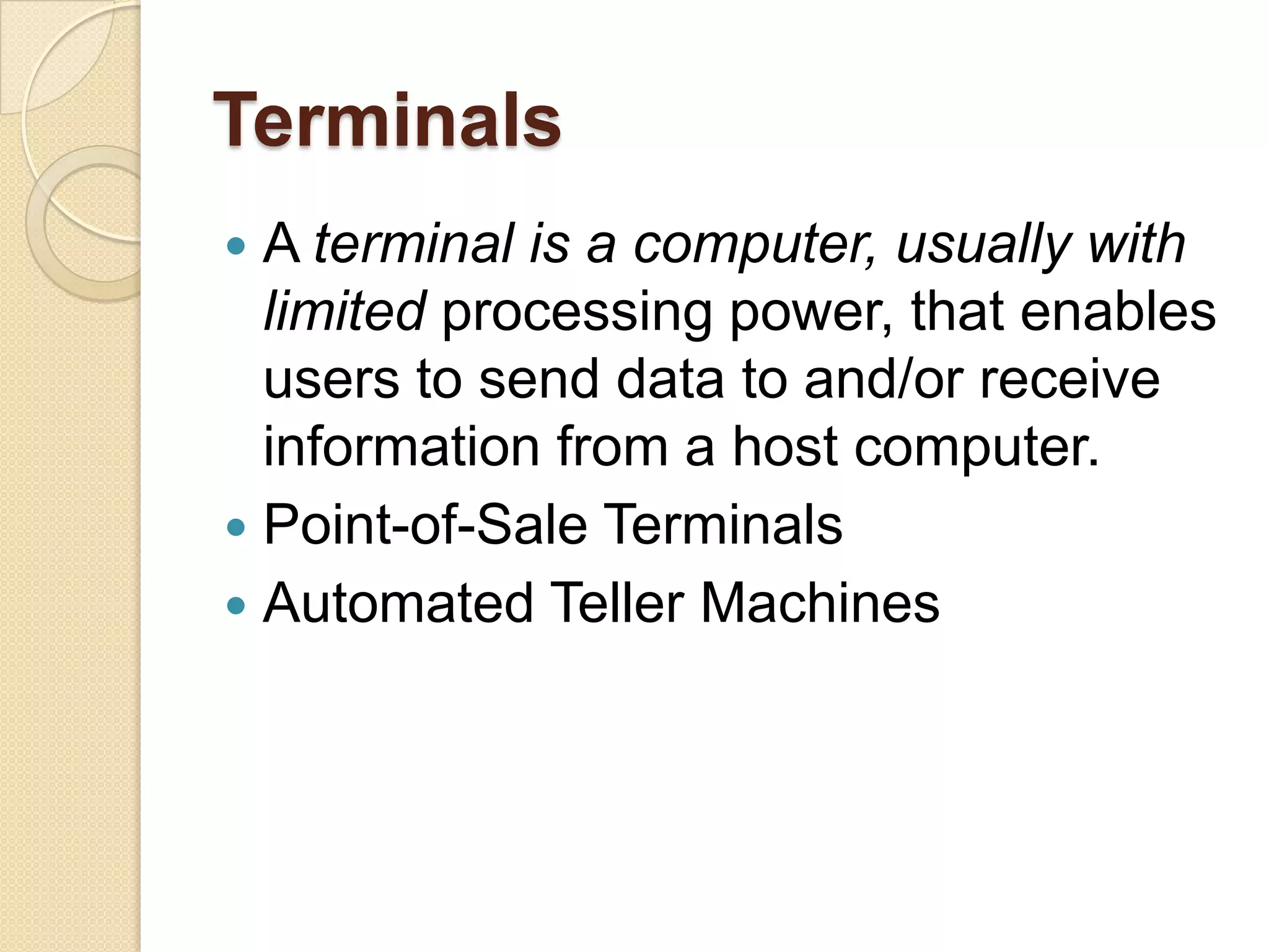 Terminals
 A terminal is a computer, usually with
  limited processing power, that enables
  users to send data to and/or receive
  information from a host computer.
 Point-of-Sale Terminals
 Automated Teller Machines
 