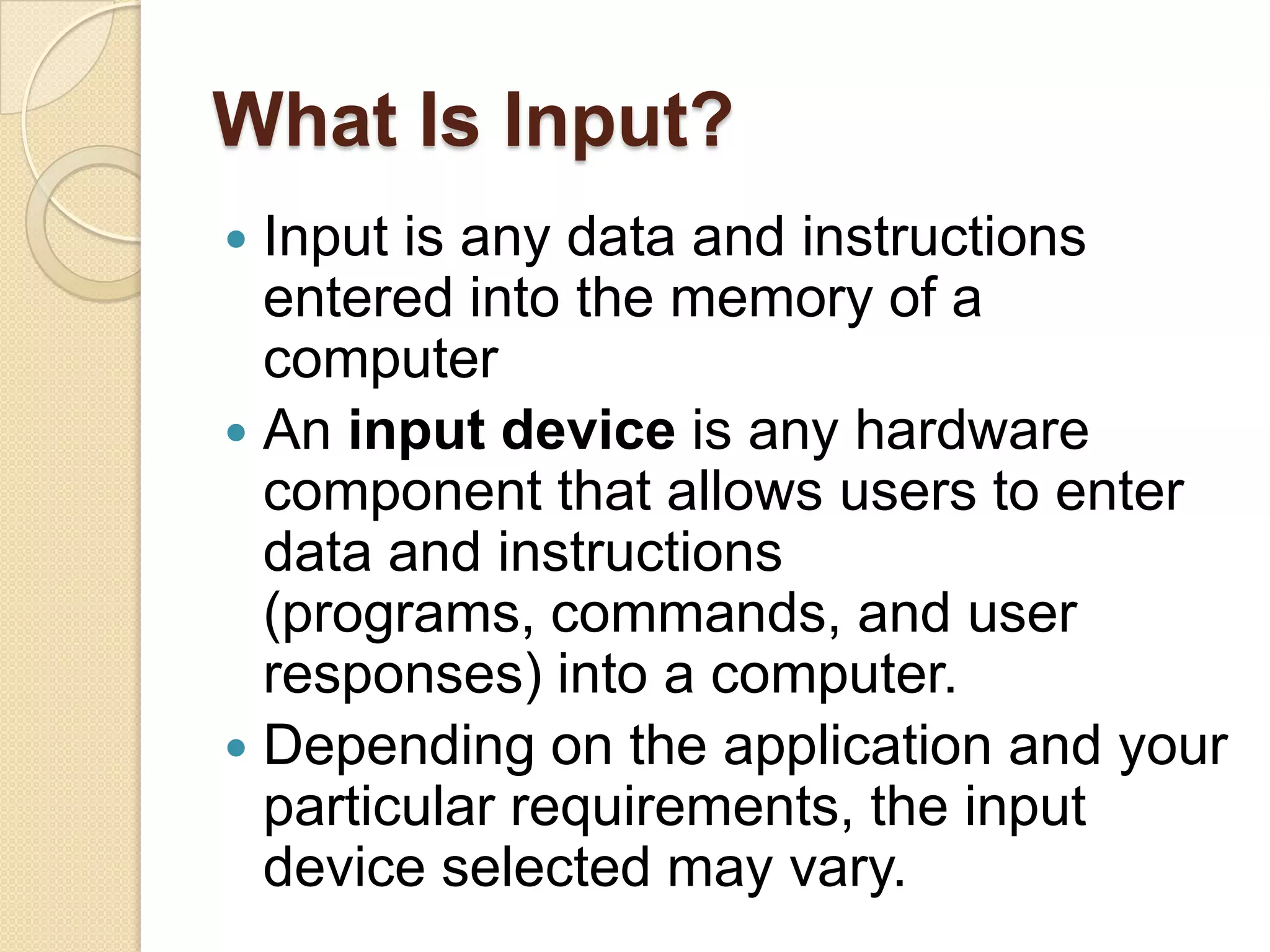 What Is Input?
 Input is any data and instructions
  entered into the memory of a
  computer
 An input device is any hardware
  component that allows users to enter
  data and instructions
  (programs, commands, and user
  responses) into a computer.
 Depending on the application and your
  particular requirements, the input
  device selected may vary.
 