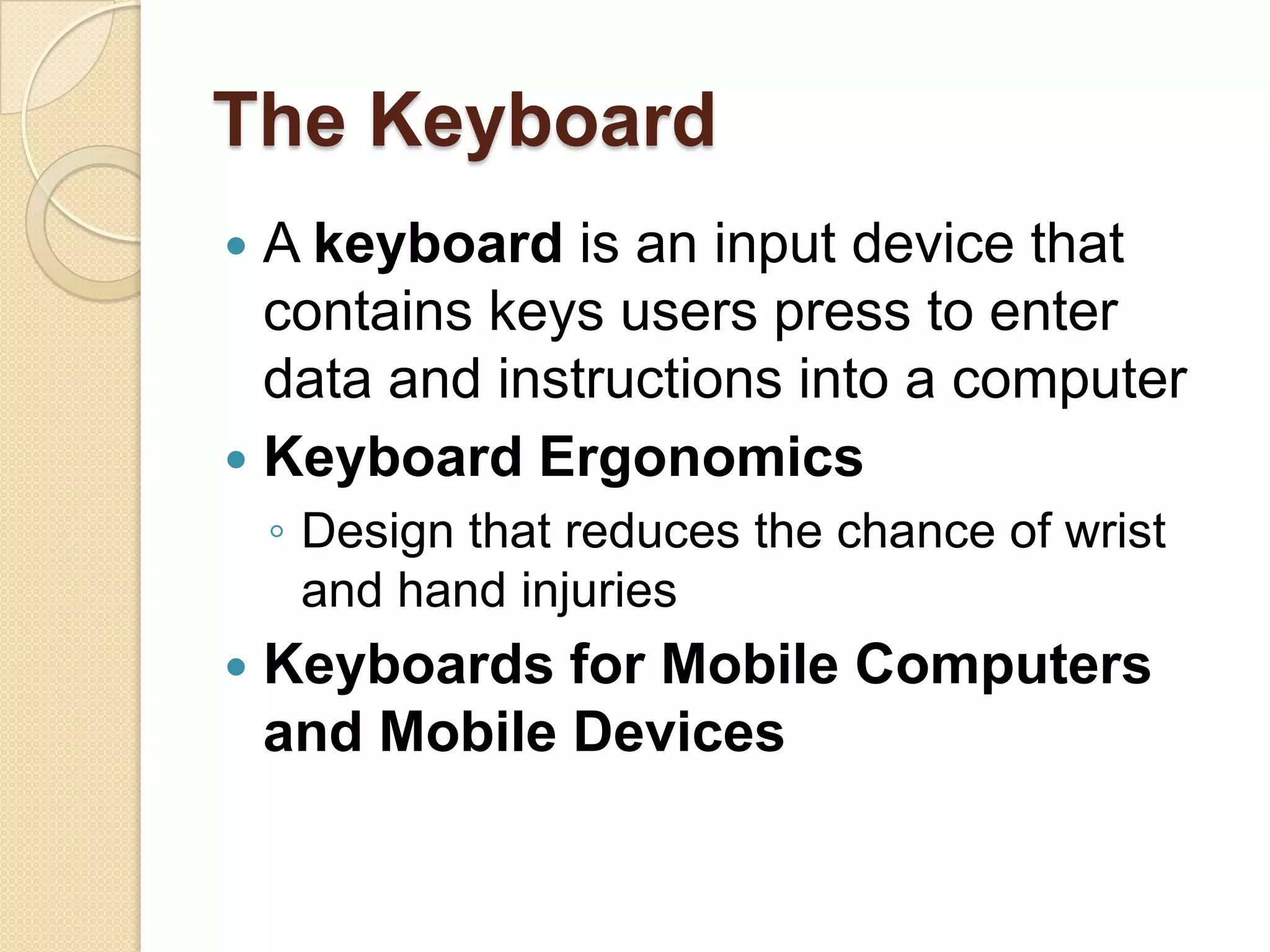 The Keyboard
 A keyboard is an input device that
  contains keys users press to enter
  data and instructions into a computer
 Keyboard Ergonomics
    ◦ Design that reduces the chance of wrist
      and hand injuries
   Keyboards for Mobile Computers
    and Mobile Devices
 