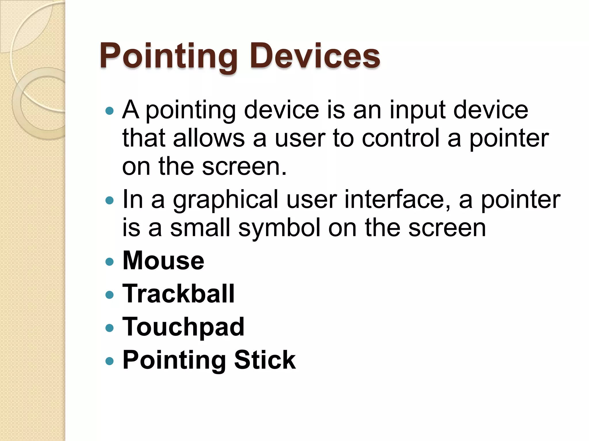 Pointing Devices
 A pointing device is an input device
  that allows a user to control a pointer
  on the screen.
 In a graphical user interface, a pointer
  is a small symbol on the screen
 Mouse
 Trackball
 Touchpad
 Pointing Stick
 