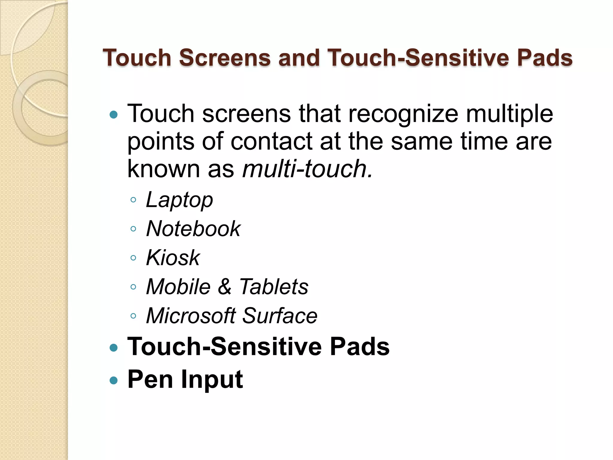 Touch Screens and Touch-Sensitive Pads

   Touch screens that recognize multiple
    points of contact at the same time are
    known as multi-touch.
    ◦   Laptop
    ◦   Notebook
    ◦   Kiosk
    ◦   Mobile & Tablets
    ◦   Microsoft Surface
 Touch-Sensitive Pads
 Pen Input
 