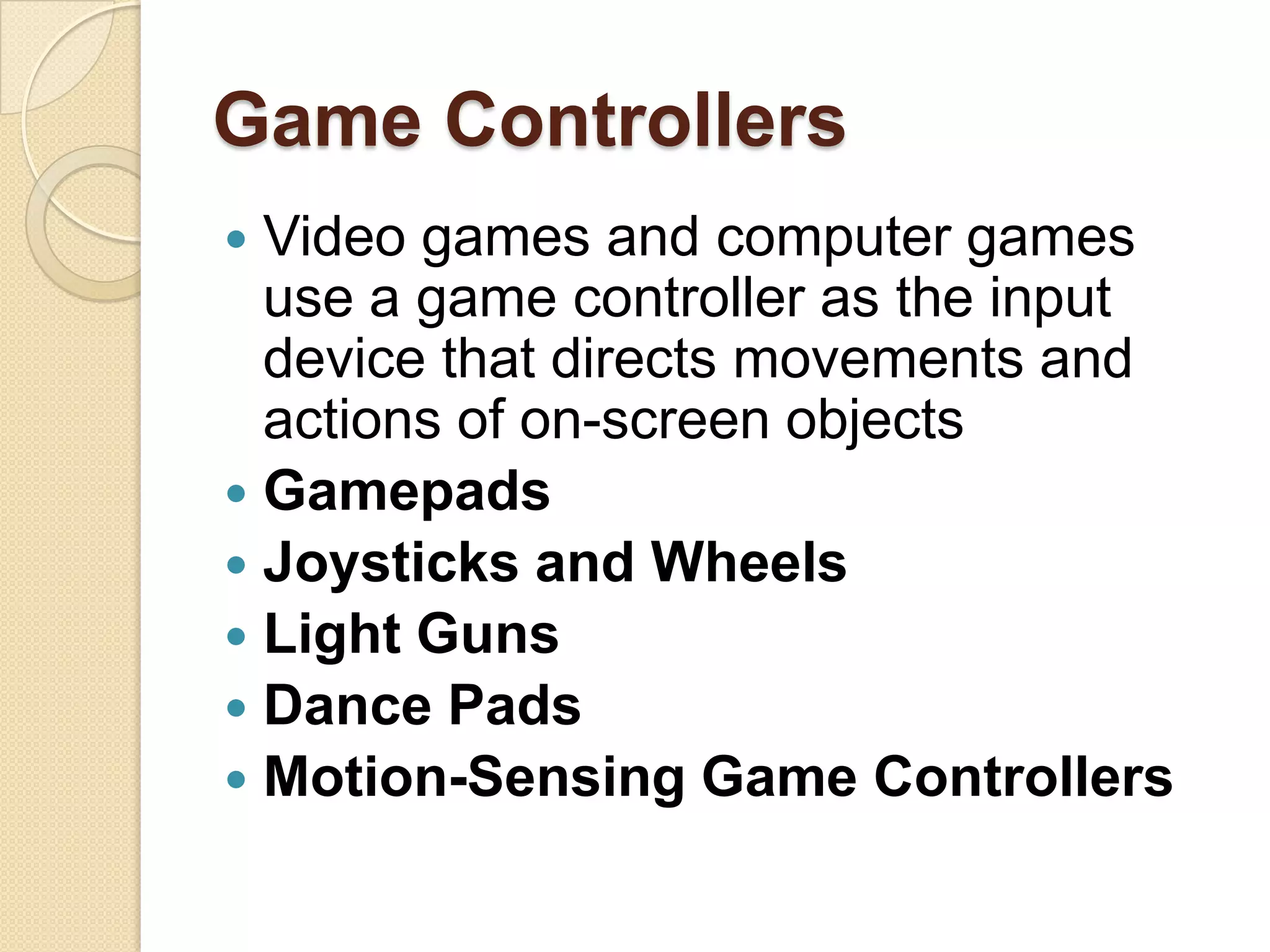 Game Controllers
 Video games and computer games
  use a game controller as the input
  device that directs movements and
  actions of on-screen objects
 Gamepads
 Joysticks and Wheels
 Light Guns
 Dance Pads
 Motion-Sensing Game Controllers
 