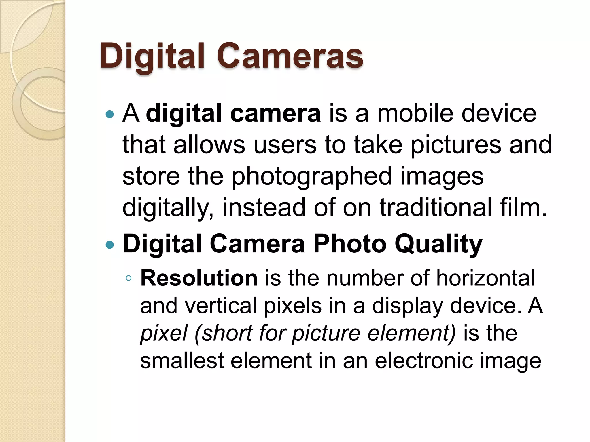 Digital Cameras
 A digital camera is a mobile device
  that allows users to take pictures and
  store the photographed images
  digitally, instead of on traditional film.
 Digital Camera Photo Quality
    ◦ Resolution is the number of horizontal
      and vertical pixels in a display device. A
      pixel (short for picture element) is the
      smallest element in an electronic image
 