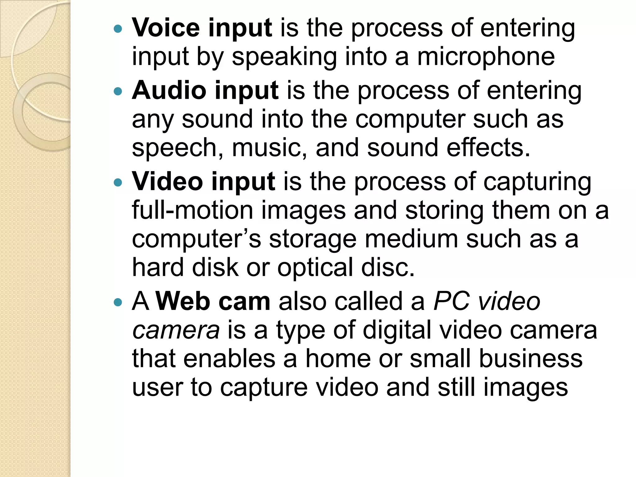  Voice input is the process of entering
  input by speaking into a microphone
 Audio input is the process of entering
  any sound into the computer such as
  speech, music, and sound effects.
 Video input is the process of capturing
  full-motion images and storing them on a
  computer’s storage medium such as a
  hard disk or optical disc.
 A Web cam also called a PC video
  camera is a type of digital video camera
  that enables a home or small business
  user to capture video and still images
 