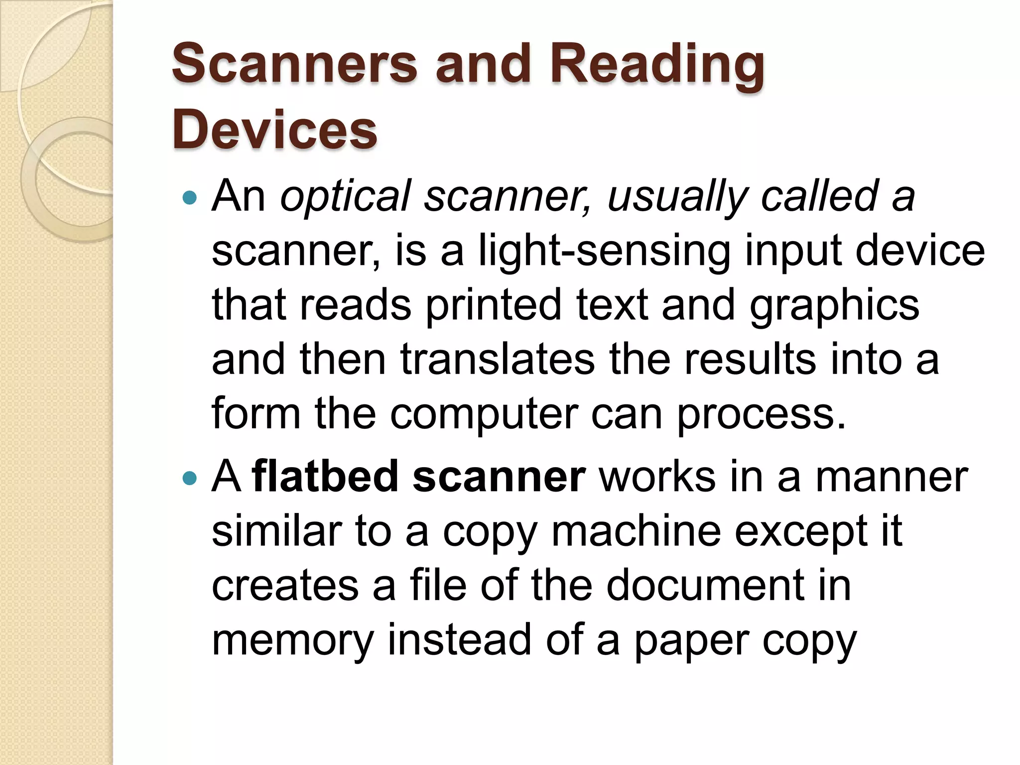 Scanners and Reading
Devices
 An optical scanner, usually called a
  scanner, is a light-sensing input device
  that reads printed text and graphics
  and then translates the results into a
  form the computer can process.
 A flatbed scanner works in a manner
  similar to a copy machine except it
  creates a file of the document in
  memory instead of a paper copy
 