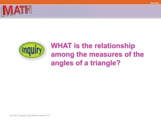WHAT is the relationship
among the measures of the
angles of a triangle?
Course 3, Inquiry Lab before Lesson 5-3
Geometry
 
