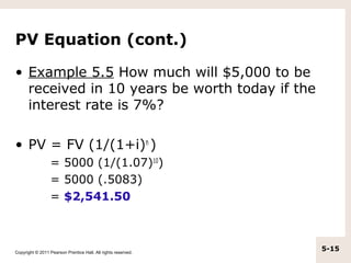 PV Equation (cont.)

• Example 5.5 How much will $5,000 to be
  received in 10 years be worth today if the
  interest rate is 7%?

• PV = FV (1/(1+i)n )
                  = 5000 (1/(1.07)10)
                  = 5000 (.5083)
                  = $2,541.50



Copyright © 2011 Pearson Prentice Hall. All rights reserved.
                                                               5-15
 