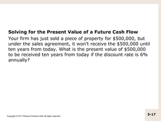 Solving for the Present Value of a Future Cash Flow
 Your firm has just sold a piece of property for $500,000, but
 under the sales agreement, it won’t receive the $500,000 until
 ten years from today. What is the present value of $500,000
 to be received ten years from today if the discount rate is 6%
 annually?




Copyright © 2011 Pearson Prentice Hall. All rights reserved.
                                                               5-17
 