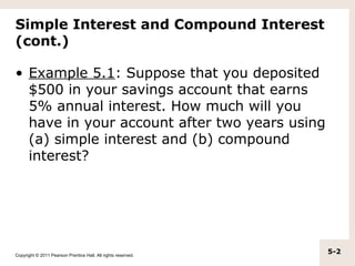 Simple Interest and Compound Interest
(cont.)

• Example 5.1: Suppose that you deposited
  $500 in your savings account that earns
  5% annual interest. How much will you
  have in your account after two years using
  (a) simple interest and (b) compound
  interest?




Copyright © 2011 Pearson Prentice Hall. All rights reserved.
                                                               5-2
 