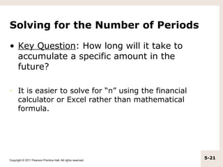 Solving for the Number of Periods

• Key Question: How long will it take to
  accumulate a specific amount in the
  future?

–     It is easier to solve for “n” using the financial
      calculator or Excel rather than mathematical
      formula.




Copyright © 2011 Pearson Prentice Hall. All rights reserved.
                                                               5-21
 