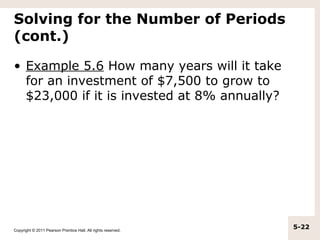 Solving for the Number of Periods
(cont.)

• Example 5.6 How many years will it take
  for an investment of $7,500 to grow to
  $23,000 if it is invested at 8% annually?




Copyright © 2011 Pearson Prentice Hall. All rights reserved.
                                                               5-22
 